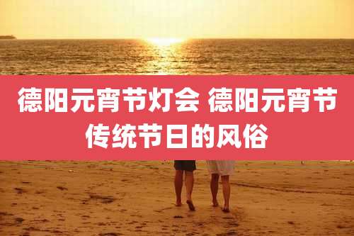 德阳元宵节灯会 德阳元宵节传统节日的风俗