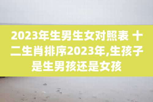 2023年生男生女对照表 十二生肖排序2023年,生孩子是生男孩还是女孩