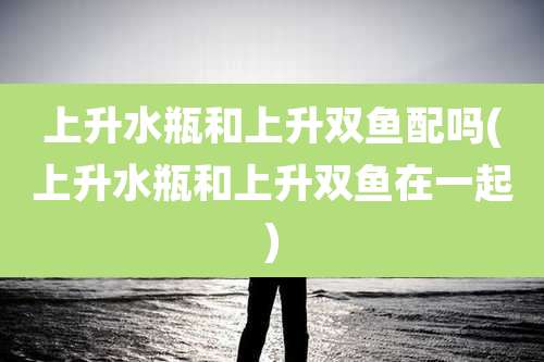 上升水瓶和上升双鱼配吗(上升水瓶和上升双鱼在一起)