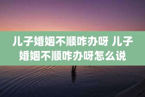 儿子婚姻不顺咋办呀 儿子婚姻不顺咋办呀怎么说