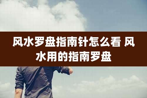 风水罗盘指南针怎么看 风水用的指南罗盘