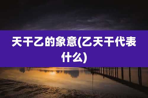 天干乙的象意(乙天干代表什么)