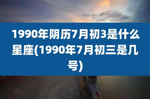 1990年阴历7月初3是什么星座(1990年7月初三是几号)