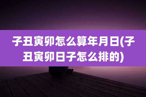 子丑寅卯怎么算年月日(子丑寅卯日子怎么排的)