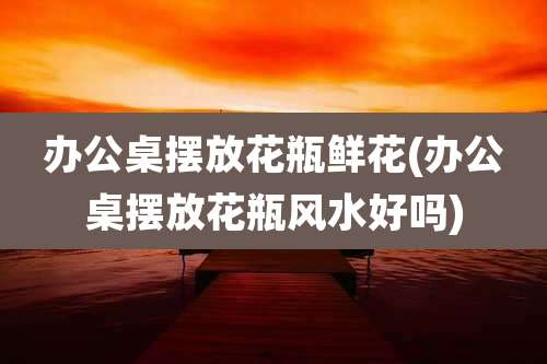 办公桌摆放花瓶鲜花(办公桌摆放花瓶风水好吗)