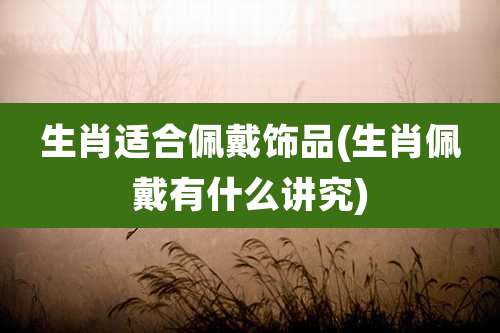 生肖适合佩戴饰品(生肖佩戴有什么讲究)