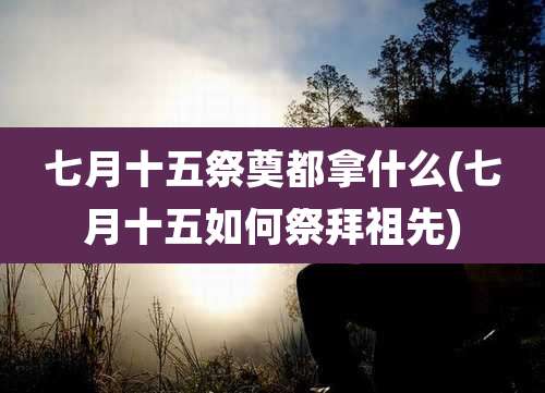 七月十五祭奠都拿什么(七月十五如何祭拜祖先)