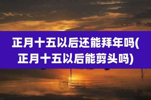正月十五以后还能拜年吗(正月十五以后能剪头吗)