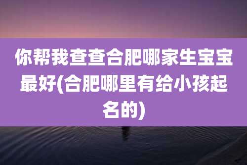 你帮我查查合肥哪家生宝宝最好(合肥哪里有给小孩起名的)