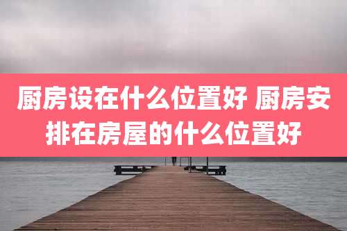 厨房设在什么位置好 厨房安排在房屋的什么位置好