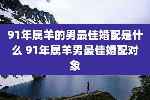 91年属羊的男最佳婚配是什么 91年属羊男最佳婚配对象