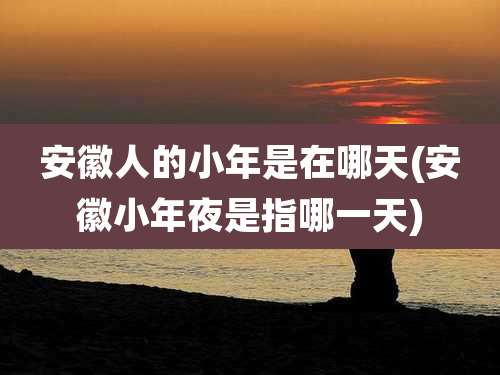 安徽人的小年是在哪天(安徽小年夜是指哪一天)