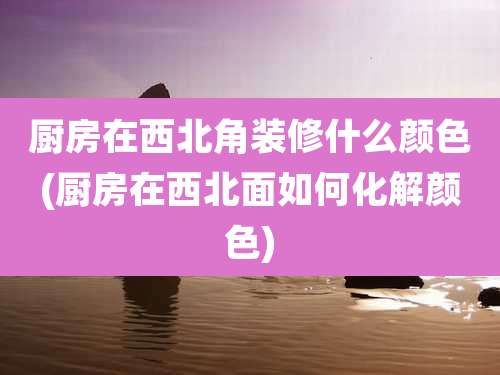 厨房在西北角装修什么颜色(厨房在西北面如何化解颜色)