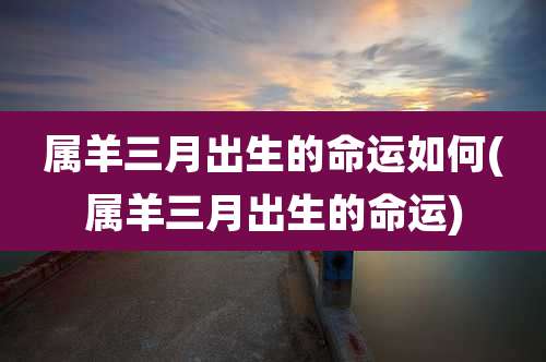 属羊三月出生的命运如何(属羊三月出生的命运)