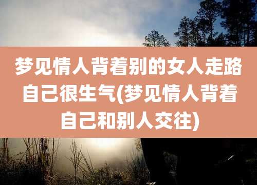 梦见情人背着别的女人走路自己很生气(梦见情人背着自己和别人交往)