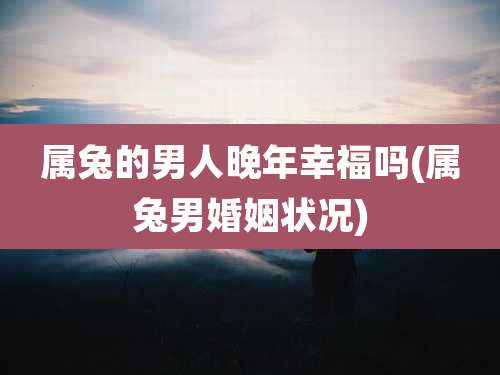 属兔的男人晚年幸福吗(属兔男婚姻状况)