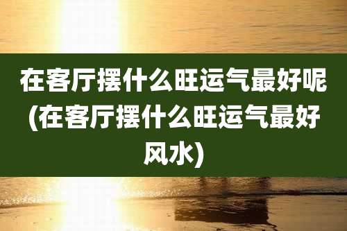 在客厅摆什么旺运气最好呢(在客厅摆什么旺运气最好风水)