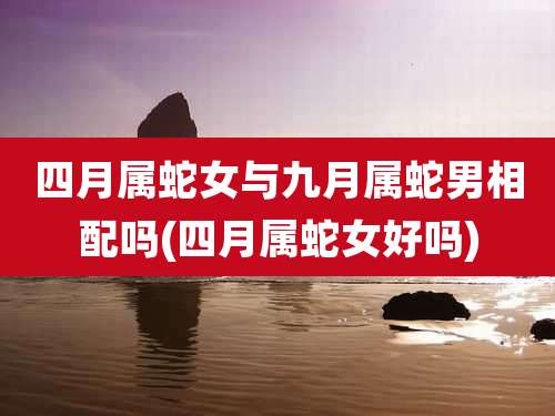 四月属蛇女与九月属蛇男相配吗(四月属蛇女好吗)