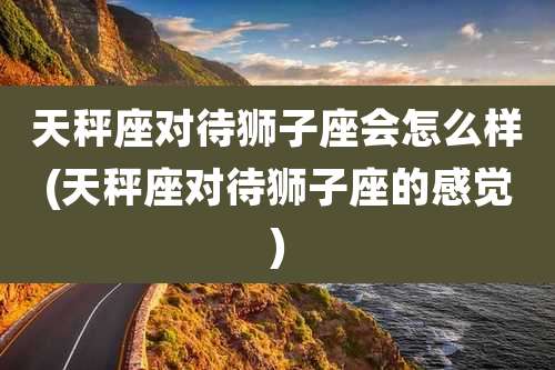 天秤座对待狮子座会怎么样(天秤座对待狮子座的感觉)