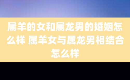 属羊的女和属龙男的婚姻怎么样 属羊女与属龙男相结合怎么样