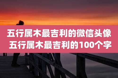 五行属木最吉利的微信头像 五行属木最吉利的100个字