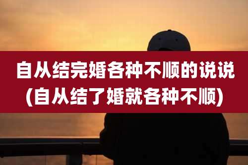 自从结完婚各种不顺的说说(自从结了婚就各种不顺)