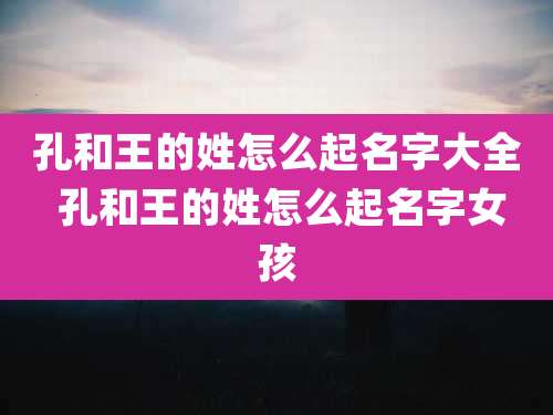 孔和王的姓怎么起名字大全 孔和王的姓怎么起名字女孩