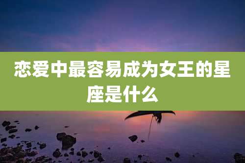 恋爱中最容易成为女王的星座是什么