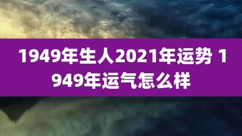 1949年生人2021年运势 1949年运气怎么样