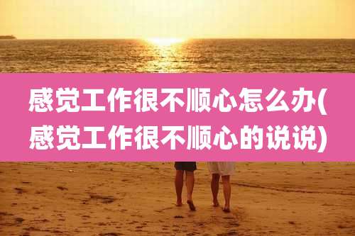 感觉工作很不顺心怎么办(感觉工作很不顺心的说说)