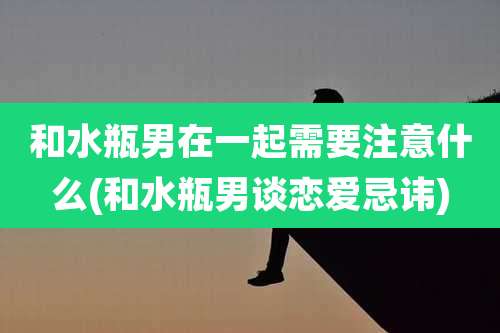 和水瓶男在一起需要注意什么(和水瓶男谈恋爱忌讳)