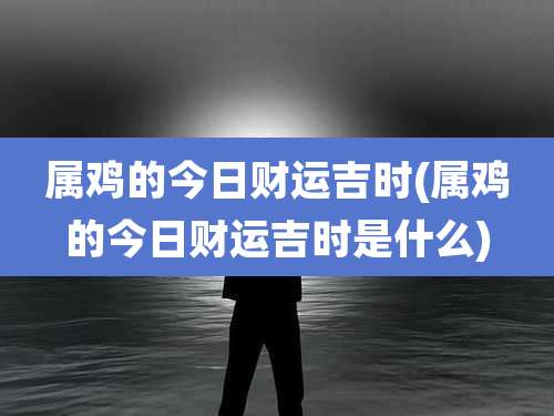 属鸡的今日财运吉时(属鸡的今日财运吉时是什么)