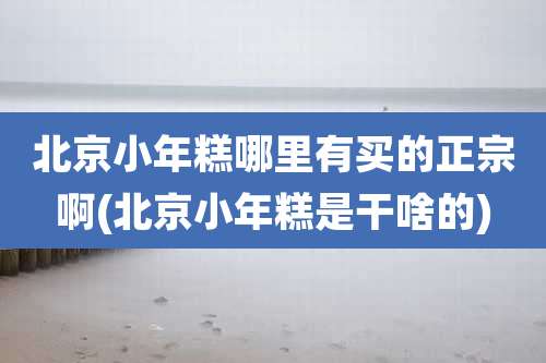 北京小年糕哪里有买的正宗啊(北京小年糕是干啥的)