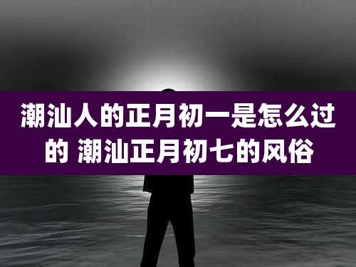 潮汕人的正月初一是怎么过的 潮汕正月初七的风俗