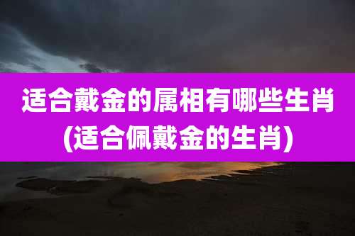 适合戴金的属相有哪些生肖(适合佩戴金的生肖)