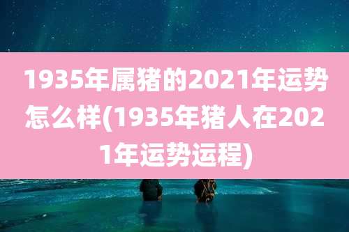 1935年属猪的2021年运势怎么样(1935年猪人在2021年运势运程)