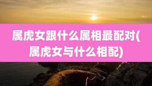 属虎女跟什么属相最配对(属虎女与什么相配)