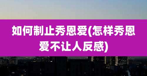 如何制止秀恩爱(怎样秀恩爱不让人反感)