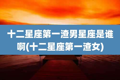 十二星座第一渣男星座是谁啊(十二星座第一渣女)