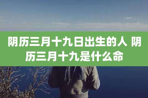 阴历三月十九日出生的人 阴历三月十九是什么命