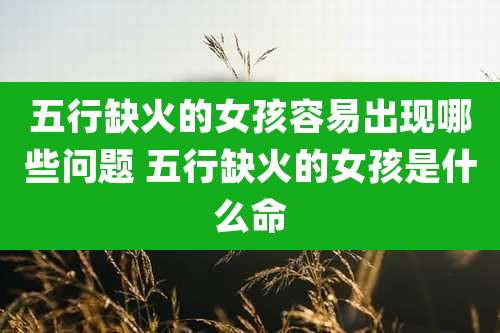 五行缺火的女孩容易出现哪些问题 五行缺火的女孩是什么命