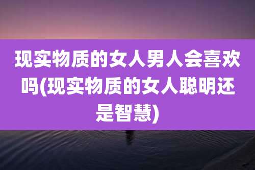 现实物质的女人男人会喜欢吗(现实物质的女人聪明还是智慧)