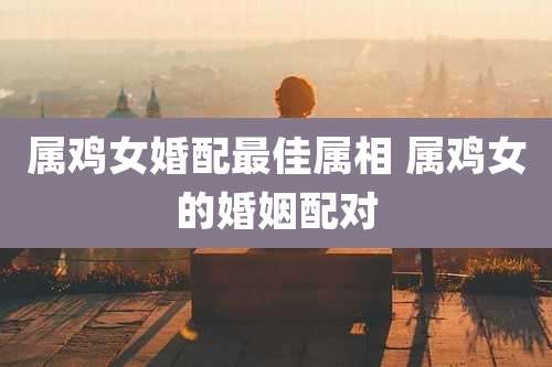属鸡女婚配最佳属相 属鸡女的婚姻配对