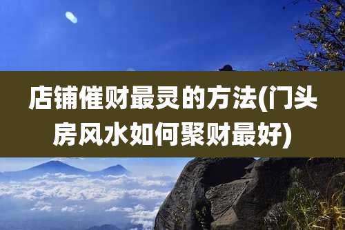 店铺催财最灵的方法(门头房风水如何聚财最好)