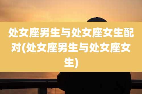 处女座男生与处女座女生配对(处女座男生与处女座女生)