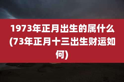 1973年正月出生的属什么(73年正月十三出生财运如何)