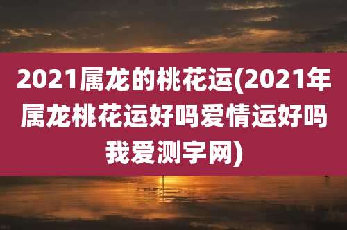 2021属龙的桃花运(2021年属龙桃花运好吗爱情运好吗我爱测字网)