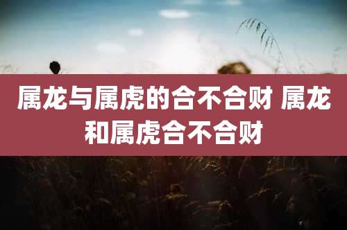 属龙与属虎的合不合财 属龙和属虎合不合财
