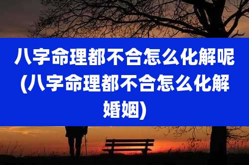 八字命理都不合怎么化解呢(八字命理都不合怎么化解婚姻)