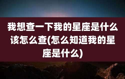 我想查一下我的星座是什么该怎么查(怎么知道我的星座是什么)